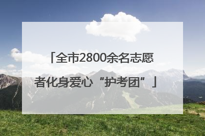 全市2800余名志愿者化身爱心“护考团”