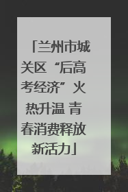 兰州市城关区“后高考经济”火热升温 青春消费释放新活力