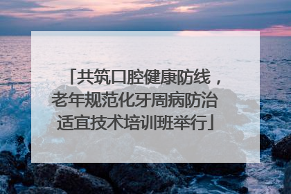 共筑口腔健康防线，老年规范化牙周病防治适宜技术培训班举行