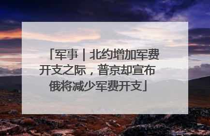 军事｜北约增加军费开支之际，普京却宣布俄将减少军费开支
