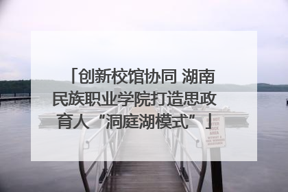 创新校馆协同 湖南民族职业学院打造思政育人“洞庭湖模式”