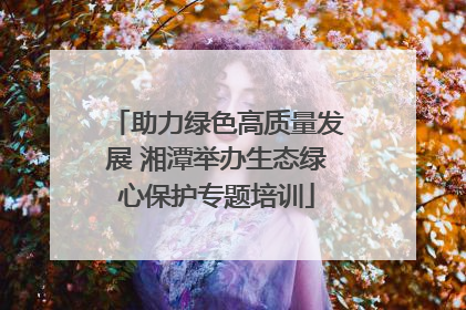 助力绿色高质量发展 湘潭举办生态绿心保护专题培训