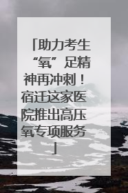 助力考生“氧”足精神再冲刺！宿迁这家医院推出高压氧专项服务