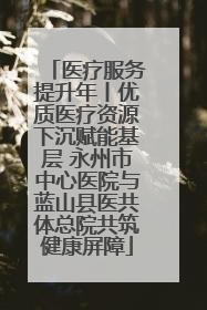 医疗服务提升年丨优质医疗资源下沉赋能基层 永州市中心医院与蓝山县医共体总院共筑健康屏障