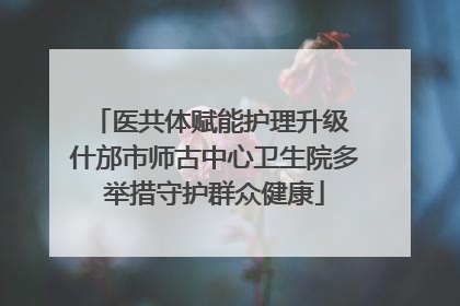 医共体赋能护理升级 什邡市师古中心卫生院多举措守护群众健康
