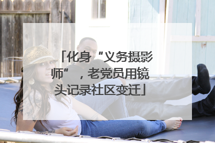 化身“义务摄影师”，老党员用镜头记录社区变迁