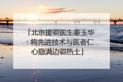 北京援疆医生秦玉华：将先进技术与医者仁心撒满边疆热土
