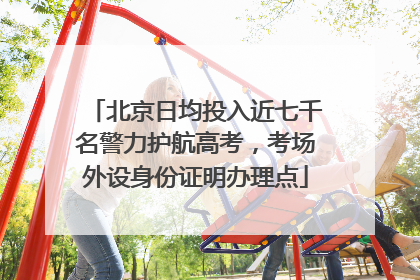 北京日均投入近七千名警力护航高考，考场外设身份证明办理点