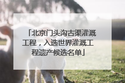 北京门头沟古渠灌溉工程，入选世界灌溉工程遗产候选名单