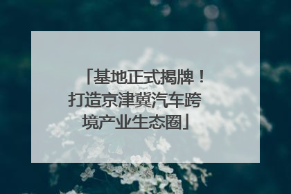 基地正式揭牌！打造京津冀汽车跨境产业生态圈