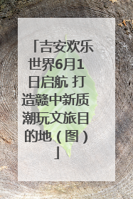 吉安欢乐世界6月1日启航 打造赣中新质潮玩文旅目的地（图）