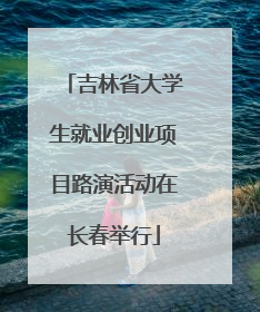 吉林省大学生就业创业项目路演活动在长春举行