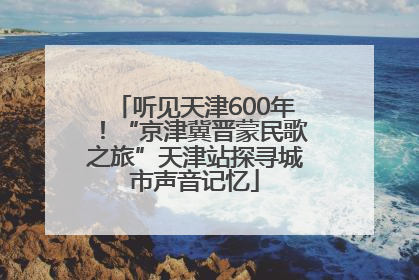听见天津600年！“京津冀晋蒙民歌之旅”天津站探寻城市声音记忆