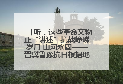 听，这些革命文物正“讲述”抗战峥嵘岁月 山河永固——晋冀鲁豫抗日根据地革命文物展开展