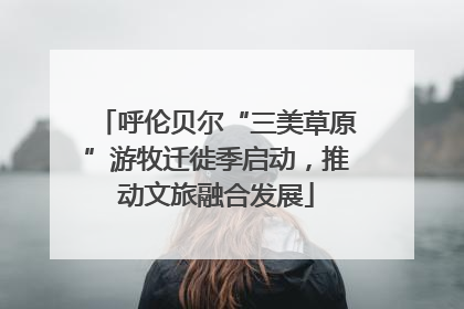 呼伦贝尔“三美草原”游牧迁徙季启动，推动文旅融合发展