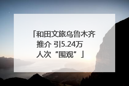 和田文旅乌鲁木齐推介 引5.24万人次“围观”