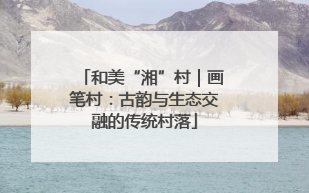 和美“湘”村｜画笔村：古韵与生态交融的传统村落