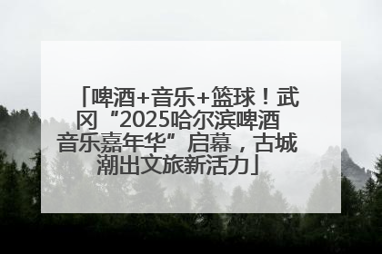 啤酒+音乐+篮球！武冈“2025哈尔滨啤酒音乐嘉年华”启幕，古城潮出文旅新活力