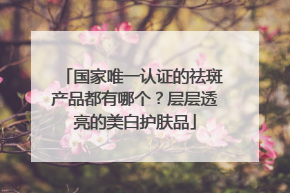 国家唯一认证的祛斑产品都有哪个？层层透亮的美白护肤品