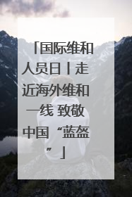 国际维和人员日丨走近海外维和一线 致敬中国“蓝盔”