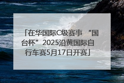 在华国际C级赛事 “国台杯”2025沿黄国际自行车赛5月17日开赛