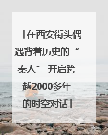 在西安街头偶遇背着历史的“秦人” 开启跨越2000多年的时空对话