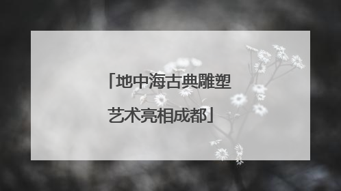 地中海古典雕塑艺术亮相成都