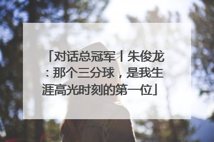 对话总冠军丨朱俊龙：那个三分球，是我生涯高光时刻的第一位