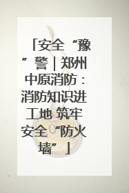 安全“豫”警｜郑州中原消防：消防知识进工地 筑牢安全“防火墙”