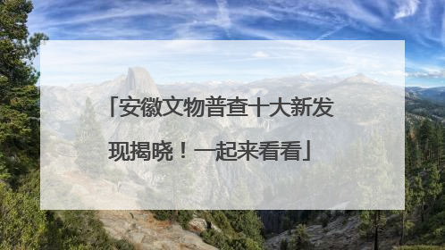 安徽文物普查十大新发现揭晓！一起来看看