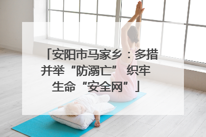 安阳市马家乡：多措并举“防溺亡” 织牢生命“安全网”