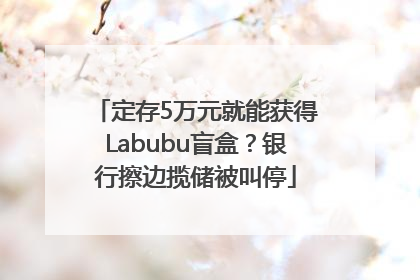 定存5万元就能获得Labubu盲盒？银行擦边揽储被叫停