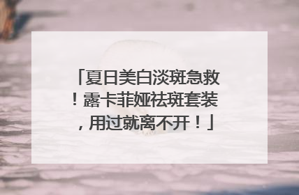 夏日美白淡斑急救！露卡菲娅祛斑套装，用过就离不开！