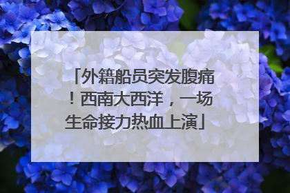 外籍船员突发腹痛！西南大西洋，一场生命接力热血上演