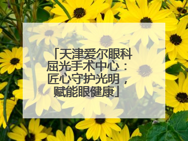 天津爱尔眼科屈光手术中心：匠心守护光明，赋能眼健康