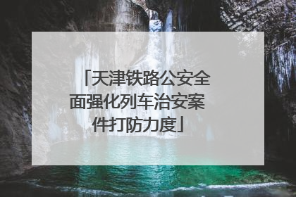 天津铁路公安全面强化列车治安案件打防力度