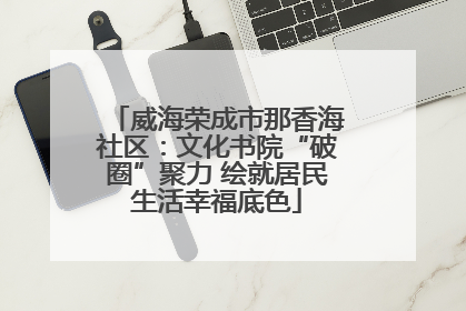 威海荣成市那香海社区：文化书院“破圈”聚力 绘就居民生活幸福底色