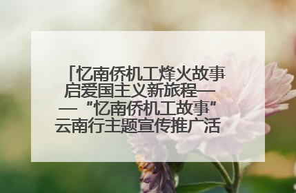 忆南侨机工烽火故事 启爱国主义新旅程——“忆南侨机工故事”云南行主题宣传推广活动圆满收官