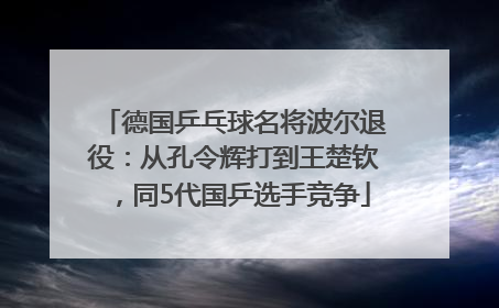 德国乒乓球名将波尔退役：从孔令辉打到王楚钦，同5代国乒选手竞争