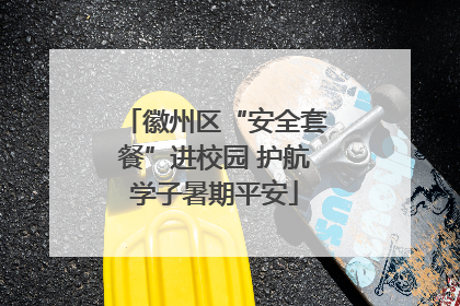 徽州区“安全套餐”进校园 护航学子暑期平安