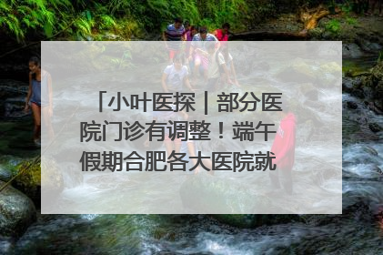 小叶医探｜部分医院门诊有调整！端午假期合肥各大医院就诊指南来了