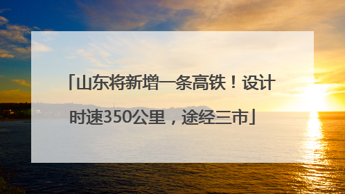 山东将新增一条高铁！设计时速350公里，途经三市