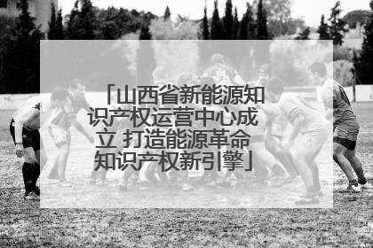 山西省新能源知识产权运营中心成立 打造能源革命知识产权新引擎