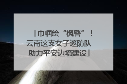 巾帼绘“枫警”！云南这支女子巡防队助力平安边境建设