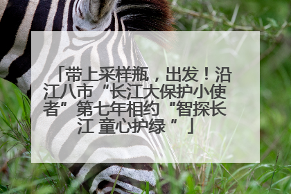 带上采样瓶，出发！沿江八市“长江大保护小使者”第七年相约“智探长江 童心护绿 ”