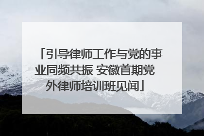 引导律师工作与党的事业同频共振 安徽首期党外律师培训班见闻