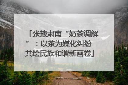 张掖肃南“奶茶调解”：以茶为媒化纠纷 共绘民族和谐新画卷