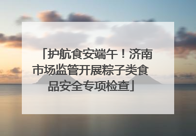 护航食安端午！济南市场监管开展粽子类食品安全专项检查