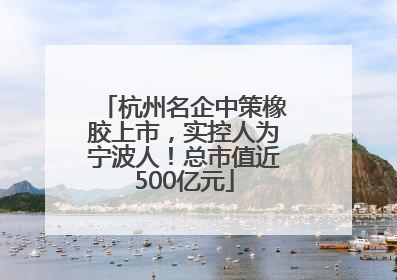 杭州名企中策橡胶上市，实控人为宁波人！总市值近500亿元