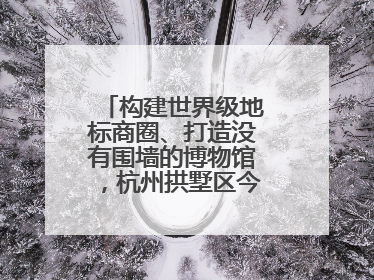 构建世界级地标商圈、打造没有围墙的博物馆，杭州拱墅区今年要干这些事